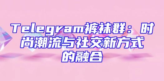 Telegram裤袜群：时尚潮流与社交新方式的融合