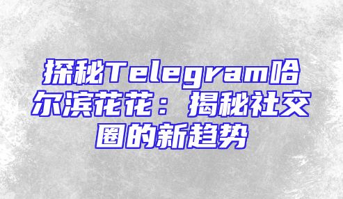 探秘Telegram哈尔滨花花：揭秘社交圈的新趋势