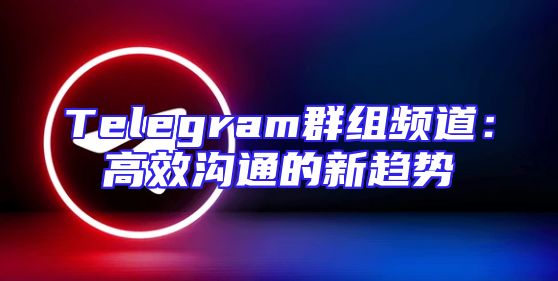 Telegram群组频道：高效沟通的新趋势