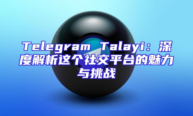 Telegram Talayi：深度解析这个社交平台的魅力与挑战