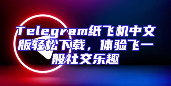 Telegram纸飞机中文版轻松下载，体验飞一般社交乐趣