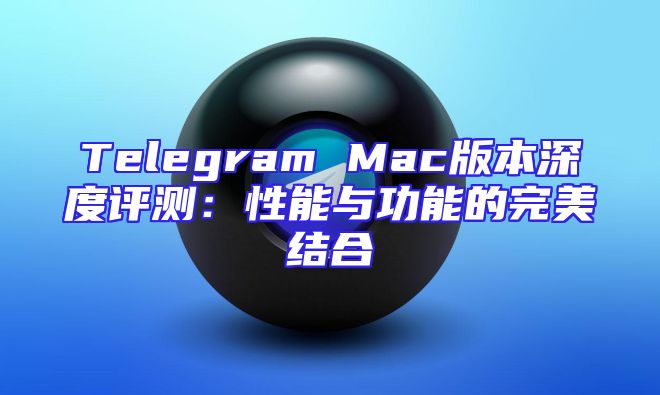 Telegram Mac版本深度评测：性能与功能的完美结合