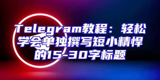 Telegram教程：轻松学会单独撰写短小精悍的15-30字标题