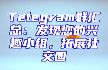 Telegram群汇总：发现您的兴趣小组，拓展社交圈