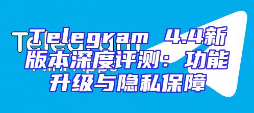 Telegram 4.4新版本深度评测：功能升级与隐私保障