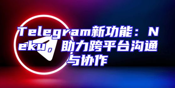 Telegram新功能：Neku，助力跨平台沟通与协作