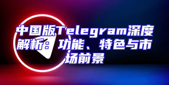 中国版Telegram深度解析：功能、特色与市场前景