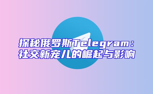 探秘俄罗斯Telegram：社交新宠儿的崛起与影响