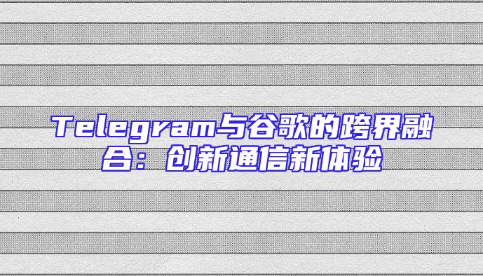 Telegram与谷歌的跨界融合：创新通信新体验