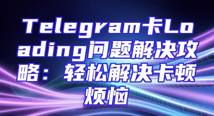 Telegram卡Loading问题解决攻略：轻松解决卡顿烦恼