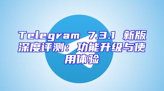 Telegram 7.3.1 新版深度评测：功能升级与使用体验