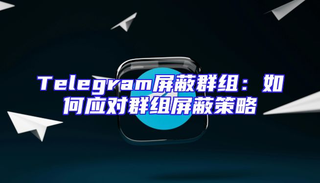 Telegram屏蔽群组：如何应对群组屏蔽策略