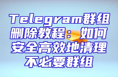 Telegram群组删除教程：如何安全高效地清理不必要群组