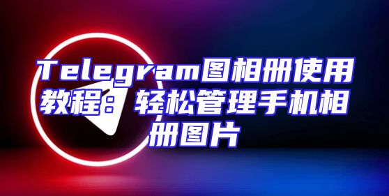 Telegram图相册使用教程：轻松管理手机相册图片