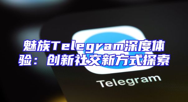 魅族Telegram深度体验：创新社交新方式探索