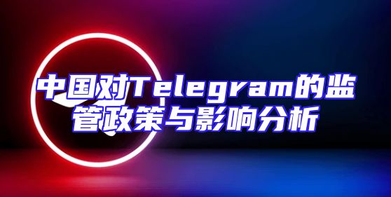 中国对Telegram的监管政策与影响分析
