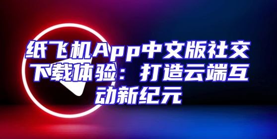 纸飞机App中文版社交下载体验：打造云端互动新纪元