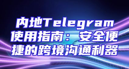 内地Telegram使用指南：安全便捷的跨境沟通利器