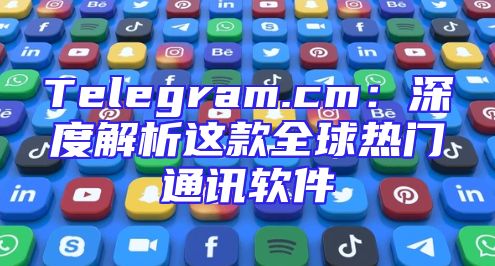 Telegram.cm：深度解析这款全球热门通讯软件