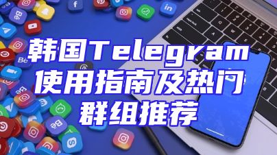 韩国Telegram使用指南及热门群组推荐