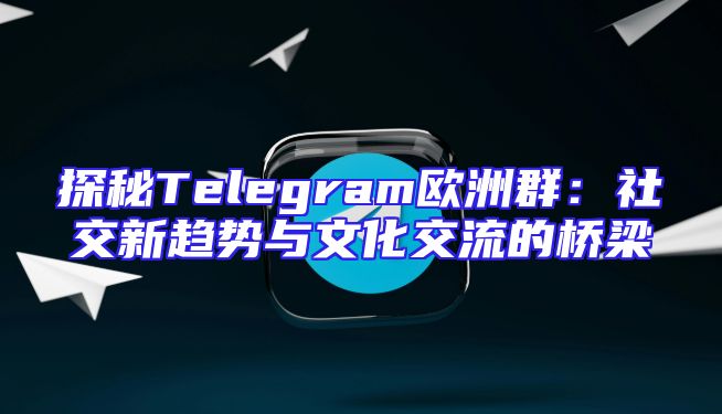 探秘Telegram欧洲群：社交新趋势与文化交流的桥梁