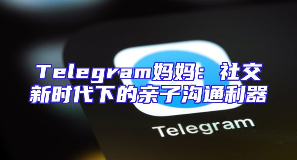 Telegram妈妈：社交新时代下的亲子沟通利器
