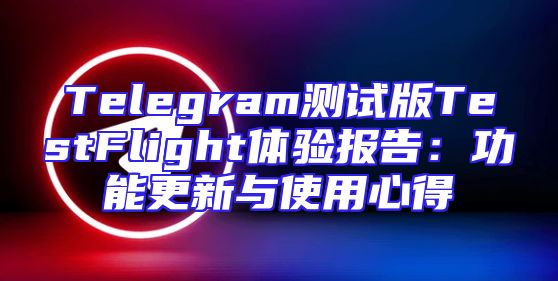 Telegram测试版TestFlight体验报告：功能更新与使用心得