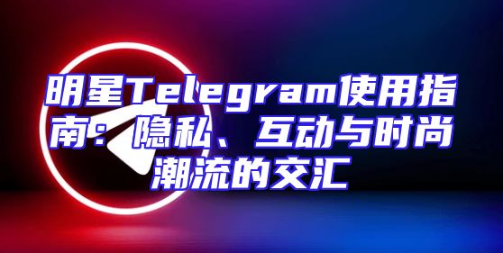 明星Telegram使用指南：隐私、互动与时尚潮流的交汇