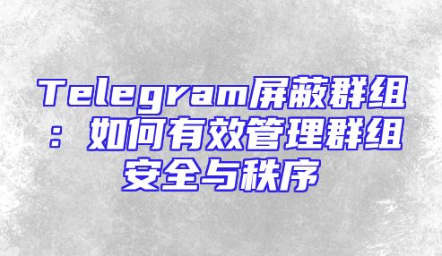 Telegram屏蔽群组：如何有效管理群组安全与秩序