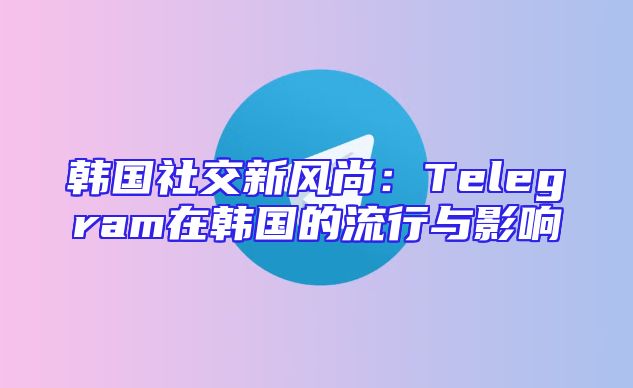 韩国社交新风尚：Telegram在韩国的流行与影响
