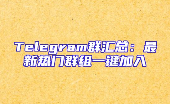 Telegram群汇总：最新热门群组一键加入