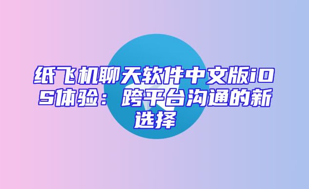 纸飞机聊天软件中文版iOS体验：跨平台沟通的新选择