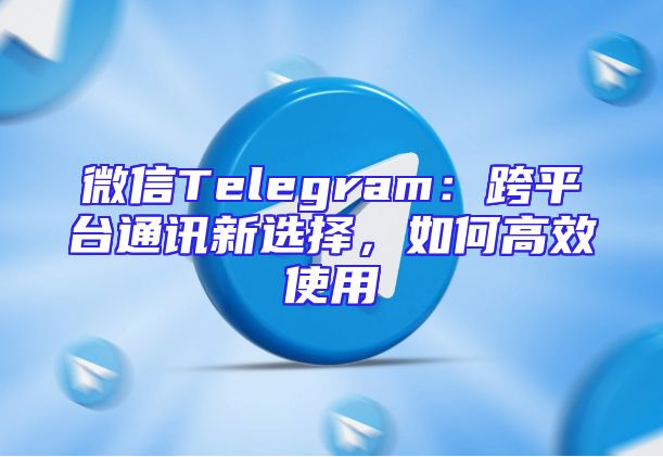 微信Telegram：跨平台通讯新选择，如何高效使用