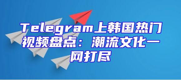 Telegram上韩国热门视频盘点：潮流文化一网打尽