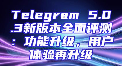 Telegram 5.0.3新版本全面评测：功能升级，用户体验再升级