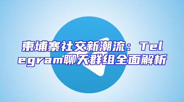 柬埔寨社交新潮流：Telegram聊天群组全面解析