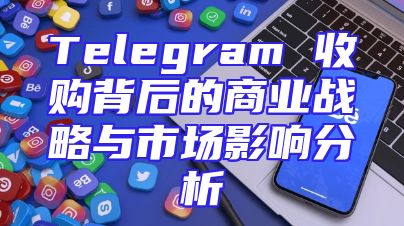 Telegram 收购背后的商业战略与市场影响分析