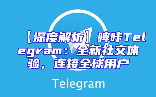 【深度解析】啤咔Telegram：全新社交体验，连接全球用户