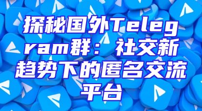 探秘国外Telegram群：社交新趋势下的匿名交流平台