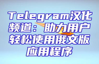 Telegram汉化频道：助力用户轻松使用俄文版应用程序