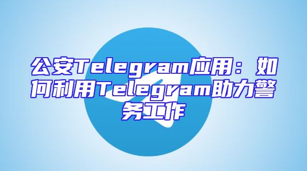 公安Telegram应用：如何利用Telegram助力警务工作