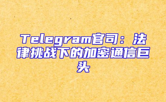 Telegram官司：法律挑战下的加密通信巨头