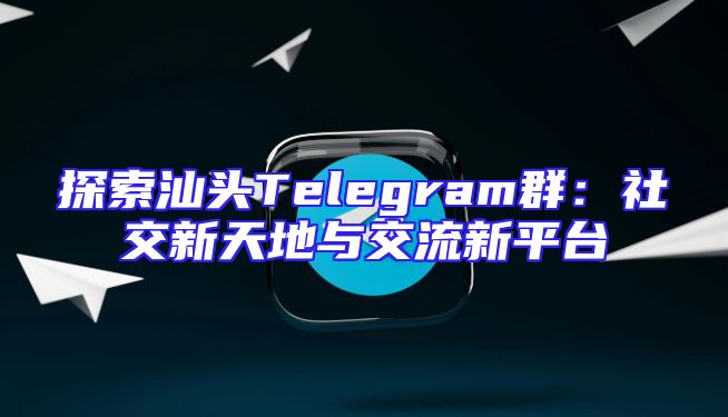 探索汕头Telegram群：社交新天地与交流新平台