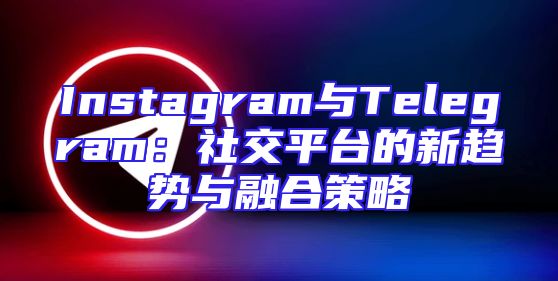 Instagram与Telegram：社交平台的新趋势与融合策略