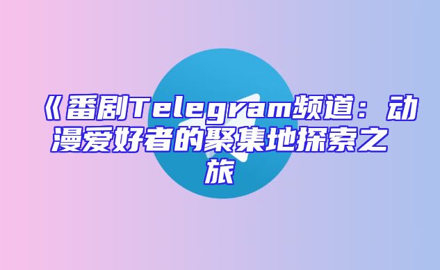 《番剧Telegram频道：动漫爱好者的聚集地探索之旅