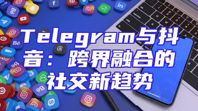 Telegram与抖音：跨界融合的社交新趋势