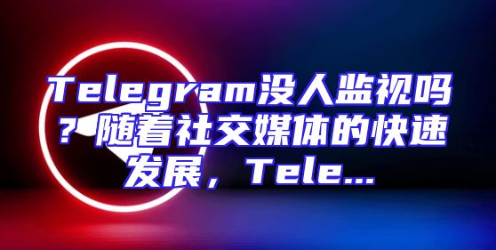 Telegram没人监视吗？随着社交媒体的快速发展，Tele...