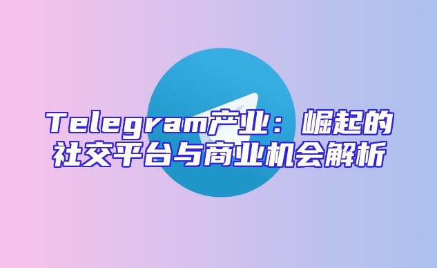 Telegram产业：崛起的社交平台与商业机会解析