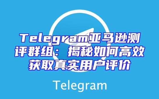 Telegram亚马逊测评群组：揭秘如何高效获取真实用户评价