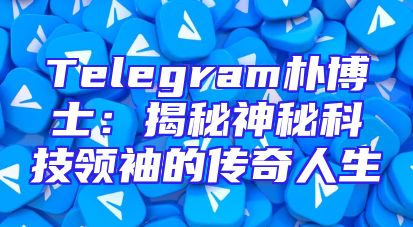 Telegram朴博士：揭秘神秘科技领袖的传奇人生